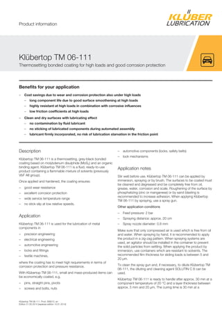 Klübertop TM 06-111, Prod. 099012, en
Edition 21.05.2014 [replaces edition 10.01.2014]
Benefits for your application
– Cost savings due to wear and corrosion protection also under high loads
– long component life due to good surface smoothening at high loads
– highly resistant at high loads in combination with corrosive influences
– low friction coefficients at high loads
– Clean and dry surfaces with lubricating effect
– no contamination by fluid lubricant
– no sticking of lubricated components during automated assembly
– lubricant firmly incorporated, no risk of lubrication starvation in the friction point
Description
Klübertop TM 06-111 is a thermosetting, grey-black bonded
coating based on molybdenum disulphide (MoS2) and an organic
binding agent. Klübertop TM 06-111 is a fluid, ready-to-use
product containing a flammable mixture of solvents (previously
VbF AII group).
Once applied and hardened, the coating ensures:
– good wear resistance
– excellent corrosion protection
– wide service temperature range
– no stick-slip at low relative speeds.
Application
Klübertop TM 06-111 is used for the lubrication of metal
components in
– precision engineering
– electrical engineering
– automotive engineering
– locks and fittings
– textile machines,
where the coating has to meet high requirements in terms of
corrosion protection and pressure resistance.
With Klübertop TM 06-111, small and mass-produced items can
be economically coated, e.g.
– pins, straight pins, pivots
– screws and bolts, nuts
– automotive components (locks, safety belts)
– lock mechanisms
Application notes
Stir well before use. Klübertop TM 06-111 can be applied by
immersion, spraying or by brush. The surfaces to be coated must
be cleaned and degreased and be completely free from oil,
grease, water, corrosion and scale. Roughening of the surface by
phosphatizing (zinc or manganese) or by sand blasting is
recommended to increase adhesion. When applying Klübertop
TM 06-111 by spraying, use a spray gun.
Other application conditions
– Feed pressure: 2 bar
– Spraying distance: approx. 20 cm
– Spray nozzle diameter: 0.8 mm
Make sure that only compressed air is used which is free from oil
and water. When spraying by hand, it is recommended to apply
the product in a zig-zag pattern. When spraying systems are
used, an agitator should be installed in the container to prevent
the solid particles from settling. When applying the product by
immersion, use containers which are resistant to solvents. The
recommended film thickness for sliding loads is between 5 and
20 μm.
To clean the spray gun and, if necessary, to dilute Klübertop TM
06-111, the diluting and cleaning agent SOLUTIN C 8 can be
used.
Klübertop TM 06-111 is ready to handle after approx. 30 min at a
component temperature of 20 °C and a layer thickness between
approx. 5 mm and 20 μm. The curing time is 30 min at a
Klübertop TM 06-111
Thermosetting bonded coating for high loads and good corrosion protection
Product information
 