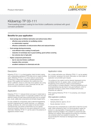Kl bertop TP 03-111, Art-No. 099131, en
Edition 28.03.2012 [replaces edition 28.03.2012]
Benefits for your application
– Cost savings due to lifetime lubrication and anticorrosive effect
– effective wear protection at oscillating motion
– no relubrication required
– effective combination of anticorrosive effect and reduced friction
– Cost savings during processing
– cost-efficient mass coating of small parts
– reduction of worksteps due to good wetting, good surface covering
– low volumes due to high yield
– Higher component performance
– due to very low friction coefficient
– impedes tribo-corrosion
– excellent resistance to chemicals and oils
Description
Kl bertop TP 03-111 is a thermosetting, black bonded coating
with a polytetrafluoroethylene (PTFE) base and an organic binding
agent. Kl bertop TP 03-111 is a fluid, ready-to-use product
containing an inflammable mixture of solvents (previously A II
group). Once applied and hardened, this coating has a low
friction coefficient, shows no stick-slip at low speeds, has a long
service life, is very resistant to wear, chemicals and oils, and
shows excellent anticorrosion properties.
Application
Kl bertop TP 03-111 reduces friction and wear in metal/metal or
metal/plastic sliding contacts. It is especially suitable for the cost-
effective coating of small mass-produced parts such as straight
pins, studs, safety belt components and similarly shaped items.
It is also suitable for components used in electrical engineering,
precision engineering and in textile machines, e. g. slideways,
springs, armatures, etc. which are subject to low and medium
mechanical load, and where contamination by oil or grease
should be avoided. Owing to its very good resistance to oil and
chemicals, Kl bertop TP 03-111 can be used in the presence of
aggressive ambient media.
Application notes
Stir or shake well before use. Kl bertop TP03-111 can be applied
by immersion, spraying or by brush. Information on other types of
application are provided upon request.
The surfaces to be coated must be cleaned/ degreased and be
completely free from oil, grease, water, corrosion and scale.
Roughening of the surface by means of sand blasting is
recommended to increase adhesion. Chemical pretreatment such
as phosphatizing may also lead to very good adhesion, which is
especially important in cases where increased anticorrosive
properties are called for.
When applying Kl bertop TP 03-111 by spraying, use a lacquer
spray gun.
Other application conditions:
– Feed pressure: 2 bar
– Spraying distance: approx. 20 cm
– Nozzle diameter: 0.8 mm
Ensure that only compressed air is used which is free from oil and
water. When spraying by hand, it is recommended to apply the
product in a zig-zag pattern. If spraying systems are used, an
agitator should be installed in the container to prevent the solid
particles from settling. When applying the product by immersion,
use containers which are resistant to solvents. The
recommended film thickness for tribological loads is between 7
and 15 µm.
Kl bertop TP 03-111
Thermosetting bonded coating for low friction coefficients combined with good
corrosion protection
Product information
 
