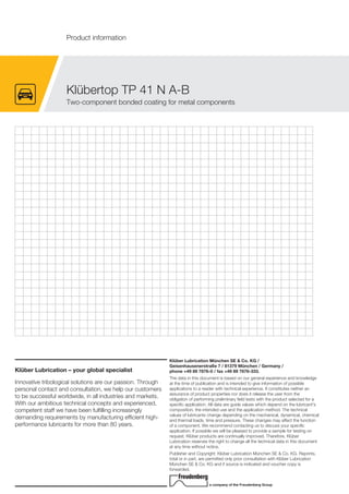Klüber Lubrication – your global specialist
Innovative tribological solutions are our passion. Through
personal contact and consultation, we help our customers
to be successful worldwide, in all industries and markets.
With our ambitious technical concepts and experienced,
competent staff we have been fulfilling increasingly
demanding requirements by manufacturing efficient high-
performance lubricants for more than 80 years.
Klüber Lubrication München SE & Co. KG /
Geisenhausenerstraße 7 / 81379 München / Germany /
phone +49 89 7876-0 / fax +49 89 7876-333.
The data in this document is based on our general experience and knowledge
at the time of publication and is intended to give information of possible
applications to a reader with technical experience. It constitutes neither an
assurance of product properties nor does it release the user from the
obligation of performing preliminary field tests with the product selected for a
specific application. All data are guide values which depend on the lubricant's
composition, the intended use and the application method. The technical
values of lubricants change depending on the mechanical, dynamical, chemical
and thermal loads, time and pressure. These changes may affect the function
of a component. We recommend contacting us to discuss your specific
application. If possible we will be pleased to provide a sample for testing on
request. Kl ber products are continually improved. Therefore, Kl ber
Lubrication reserves the right to change all the technical data in this document
at any time without notice.
Publisher and Copyright: Kl ber Lubrication M nchen SE & Co. KG. Reprints,
total or in part, are permitted only prior consultation with Kl ber Lubrication
M nchen SE & Co. KG and if source is indicated and voucher copy is
forwarded.
a company of the Freudenberg Group
Kl bertop TP 41 N A-B
Two-component bonded coating for metal components
Product information
 
