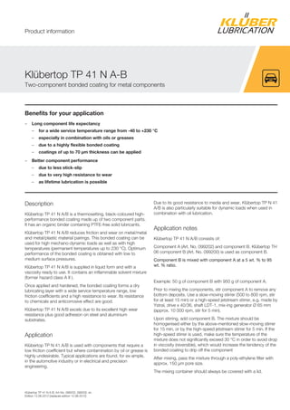 Kl bertop TP 41 N A-B, Art-No. 099202, 099200, en
Edition 12.06.2012 [replaces edition 12.06.2012]
Benefits for your application
– Long component life expectancy
– for a wide service temperature range from -40 to +230 °C
– especially in combination with oils or greases
– due to a highly flexible bonded coating
– coatings of up to 70 µm thickness can be applied
– Better component performance
– due to less stick-slip
– due to very high resistance to wear
– as lifetime lubrication is possible
Description
Kl bertop TP 41 N A/B is a thermosetting, black-coloured high-
performance bonded coating made up of two component parts.
It has an organic binder containing PTFE-free solid lubricants.
Kl bertop TP 41 N A/B reduces friction and wear on metal/metal
and metal/plastic material pairings. This bonded coating can be
used for high mechano-dynamic loads as well as with high
temperatures (permanent temperatures up to 230 °C). Optimum
performance of the bonded coating is obtained with low to
medium surface pressures.
Kl bertop TP 41 N A/B is supplied in liquid form and with a
viscosity ready to use. It contains an inflammable solvent mixture
(former hazard class A II ).
Once applied and hardened, the bonded coating forms a dry
lubricating layer with a wide service temperature range, low
friction coefficients and a high resistance to wear. Its resistance
to chemicals and anticorrosive effect are good.
Kl bertop TP 41 N A/B excels due to its excellent high wear
resistance plus good adhesion on steel and aluminium
substrates.
Application
Kl bertop TP N 41 A/B is used with components that require a
low friction coefficient but where contamination by oil or grease is
highly undesirable. Typical applications are found, for ex-ample,
in the automotive industry or in electrical and precision
engineering.
Due to its good resistance to media and wear, Kl bertop TP N 41
A/B is also particularly suitable for dynamic loads when used in
combination with oil lubrication.
Application notes
Kl bertop TP 41 N A/B consists of:
Component A (Art. No. 099202) and component B. Kl bertop TH
06 component B (Art. No. 099200) is used as component B.
Component B is mixed with component A at a 5 wt. % to 95
wt. % ratio.
Example: 50 g of component B with 950 g of component A.
Prior to mixing the components, stir component A to remove any
bottom deposits. Use a slow-moving stirrer (500 to 800 rpm, stir
for at least 15 min) or a high-speed jetstream stirrer, e.g. made by
Ystral, drive x 40/36, shaft LDT-1, mix-ing generator Ø 65 mm
(approx. 10 000 rpm, stir for 5 min).
Upon stirring, add component B. The mixture should be
homogenised either by the above-mentioned slow-moving stirrer
for 15 min, or by the high-speed jetstream stirrer for 5 min. If the
high-speed stirrer is used, make sure the temperature of the
mixture does not significantly exceed 30 °C in order to avoid drop
in viscosity (reversible), which would increase the tendency of the
bonded coating to drip off the component
After mixing, pass the mixture through a poly-ethylene filter with
approx. 150 µm pore size.
The mixing container should always be covered with a lid.
Kl bertop TP 41 N A-B
Two-component bonded coating for metal components
Product information
 