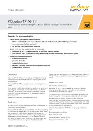 Kl bertop TP 46-111, Art-No. 099173, en
Edition 14.11.2011 [replaces edition 14.11.2011]
Benefits for your application
– Clean and dry surface with lubricating effect
– lifetime resistance to wear when subjected to low to medium loads, lubricant firmly incorporated
– no contamination by fluid lubricant
– no “sticking“ during automated assembly
– Lower costs and less space needed for processing
– Klübertop TP 46-111 is water-miscible, no VOC filter systems needed
– cost-efficient mass coating and coating of small parts possible owing to the thermosetting system
– Higher component performance
– low friction coefficient
– prevents stick-slip
– delayed tribocorrosion
– excellent corrosion protection on phosphated substrate
– good chemical resistance
Description
Kl bertop TP 46-111 is a thermosetting, black bonded coating
based on polytetrafluoroethylene (PTFE) and an organic, water-
dilutable binder.
Kl bertop TP 46-111 is a ready-to-use fluid containing water as a
solvent.
Once applied, this bonded coating dries rapidly, once hardened it
ensures good resistance to wear and chemicals, a low friction
coefficient, no stick-slip at low speeds and excellent corrosion
protection on phosphated surfaces. Its resistance to oils and
greases is good.
Adhesion to metals and various plastics is good.
Application
Kl bertop TP 46-111 reduces friction and wear in metal/metal or
metal/plastic sliding contacts.
Kl bertop TP 46-111 is also suitable for the cost-effective coating
of small mass-produced parts such as straight pins, studs, safety
belt components and similarly shaped items. It can also be
applied in components used in electrical engineering, precision
engineering and textile machinery such as slideways, springs,
etc. which are subject to low or medium mechanical loads, and
where contamination by oil or grease should be avoided.
Owing to its very good resistance to oil and chemicals, Kl bertop
TP 46-111 can be used in the presence of aggressive ambient
media.
Application notes
Stir or shake well before use.
Kl bertop TP 46-111 can be applied by immersion, dip/spin
coating, spraying or by brush. Information on other types of
application are provided upon request.
The surfaces to be coated must be cleaned and degreased and
be completely free from oil, grease, water, corrosion and scale.
Roughening of the surface by means of sand blasting is
recommended to increase adhesion. Chemical pretreatment such
as phosphatizing (zinc or manganese) may also lead to very good
adhesion, which is especially important in cases where increased
anticorrosive properties are called for.
When applying Kl bertop TP 46-111 by spraying, use a spray
gun.
Other application conditions
Feed pressure: 2 bar
Spraying distance: approx. 20 cm
Spray nozzle diameter: 0.8 mm
Kl bertop TP 46-111
Water-miscible, thermo-setting PTFE-based bonded coating for low to medium
loads
Product information
 