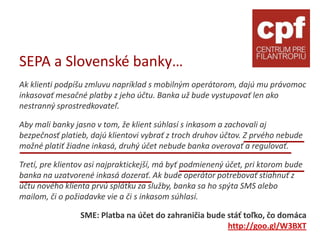 SEPA a Slovenské banky…
Ak klienti podpíšu zmluvu napríklad s mobilným operátorom, dajú mu právomoc
inkasovať mesačné platby z jeho účtu. Banka už bude vystupovať len ako
nestranný sprostredkovateľ.

Aby mali banky jasno v tom, že klient súhlasí s inkasom a zachovali aj
bezpečnosť platieb, dajú klientovi vybrať z troch druhov účtov. Z prvého nebude
možné platiť žiadne inkasá, druhý účet nebude banka overovať a regulovať.

Tretí, pre klientov asi najpraktickejší, má byť podmienený účet, pri ktorom bude
banka na uzatvorené inkasá dozerať. Ak bude operátor potrebovať stiahnuť z
účtu nového klienta prvú splátku za služby, banka sa ho spýta SMS alebo
mailom, či o požiadavke vie a či s inkasom súhlasí.

                 SME: Platba na účet do zahraničia bude stáť toľko, čo domáca
                                                        http://goo.gl/W3BXT
 