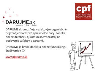 DARUJME.sk umožňuje neziskovým organizáciám
prijímať jednorazové i pravidelné dary. Ponúka
online databázu aj komunikačný nástroj na
budovanie vzťahov s darcami.
DARUJME je brána do sveta online fundraisingu.
Stačí vstúpiť 
www.darujme.sk
 