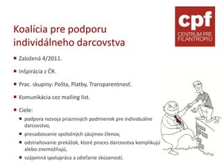 Koalícia pre podporu
individálneho darcovstva
 Založená 4/2011.

 Inšpirácia z ČR.

 Prac. skupiny: Pošta, Platby, Transparentnosť.

 Komunikácia cez mailing list.

 Ciele:
   podpora rozvoja priaznivých podmienok pre individuálne
    darcovstvo,
   presadzovanie spoločných záujmov členov,
   odstraňovanie prekážok, ktoré proces darcovstva komplikujú
    alebo znemožňujú,
   vzájomná spolupráca a zdieľanie skúseností.
 