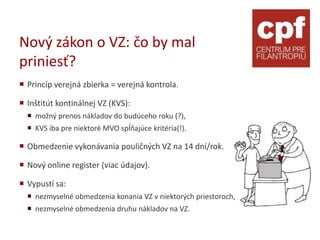 Nový zákon o VZ: čo by mal
priniesť?
 Princíp verejná zbierka = verejná kontrola.

 Inštitút kontinálnej VZ (KVS):
   možný prenos nákladov do budúceho roku (?),
   KVS iba pre niektoré MVO spĺňajúce kritéria(!).

 Obmedzenie vykonávania pouličných VZ na 14 dní/rok.

 Nový online register (viac údajov).

 Vypustí sa:
   nezmyselné obmedzenia konania VZ v niektorých priestoroch,
   nezmyselné obmedzenia druhu nákladov na VZ.
 