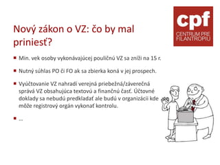 Nový zákon o VZ: čo by mal
priniesť?
 Min. vek osoby vykonávajúcej pouličnú VZ sa zníži na 15 r.

 Nutný súhlas PO či FO ak sa zbierka koná v jej prospech.

 Vyúčtovanie VZ nahradí verejná priebežná/záverečná
  správá VZ obsahujúca textovú a finančnú časť. Účtovné
  doklady sa nebudú predkladať ale budú v organizácii kde
  môže registrový orgán vykonať kontrolu.

…
 