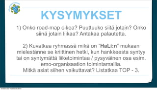 KYSYMYKSET
                      1) Onko road-map oikea? Puuttuuko siit? jotain? Onko
                             siin? jotain liikaa? Antakaa palautetta.

                          2) Kuvatkaa ryhm?ss? mik? on HaLi:n mukaan
                      mielest?nne se kriittinen hetki, kun hankkeesta syntyy
                      tai on syntym?tt? liiketoimintaa / pysyv?inen osa esim.
                                 emo-organisaation toimintamallia.
                          Mitk? asiat siihen vaikuttavat? Listatkaa TOP - 3.


torstaina 29. maaliskuuta 2012
 