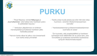 PURKU
                       - Road Mapissa, kohdat N?kyvyys ja               - Kartta antaa hyv?? yleiskuvaa siit? mit? tulisi ottaa
                 Juurruttaminen tulisi kattaa koko hankkeen polun.            huomioon, varsinkin liiketoimintaosaamisen
                              Ei pelk?st??n lopussa.                                          kannalta

                         -  Verkoston yll?pit?minen on kriittinen        - Hanketiedottaminen ja liiketoimintatiedottaminen
                        menestystekij? puhuttaessa hankkeen jatko                        ovat kaksi eri asiaa
                                    mahdollisuuksista
                                                                           On huomattu, ett? projektip??llikk? ja hankkeen
                  - Harvoin hanke alkaa tai jatkuu noin lineaarisesti    ty?ntekij?t eiv?t v?ltt?m?tt? ole se paras taho, joka
                             kuin kartta antaa ymm?rt??                   hinnoittelee ja tuotteistaa esimerkiksi hankkeessa
                                                                                     syntyv?n liiketoimintakonseptin




torstaina 29. maaliskuuta 2012
 