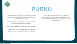 PURKU
                  - Tuotteistaminen ja sit? kautta selke?n lis?arvon            Hankkeen kriittinen tarkastelu ja ketter?
                    osoittaminen on oleellinen toiminto hankkeesta           suunnitteluty? heti alkumetreill? takaa parempia
                               liiketoiminnaksi akselilla                 tuloksia my?s liiketoimintaan tai jatkojalkautukseen
                                                                                               siirrytt?ess?.
                 - Tarvel?ht?isyys - onko hankkeelle alunperink??n
                          ollut tarvetta asiakkaan puolelta?

                - Mitk? ovat hankkeen jatkoresurssit sen p??tytty??

                  - Tarvetta olisi IPR - koulutukselle jossa k?yt?isiin
                     l?pi tarkemmin omistajuuteen liittyvi? seikkoja.




torstaina 29. maaliskuuta 2012
 
