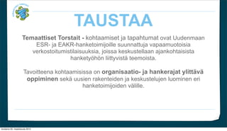 TAUSTAA
                     Temaattiset Torstait - kohtaamiset ja tapahtumat ovat Uudenmaan
                                  ESR- ja EAKR-hanketoimijoille suunnattuja vapaamuotoisia
                                 verkostoitumistilaisuuksia, joissa keskustellaan ajankohtaisista
                                               hankety?h?n liittyvist? teemoista.

                      Tavoitteena kohtaamisissa on organisaatio- ja hankerajat ylitt?v?
                       oppiminen sek? uusien rakenteiden ja keskustelujen luominen eri
                                            hanketoimijoiden v?lille.




torstaina 29. maaliskuuta 2012
 
