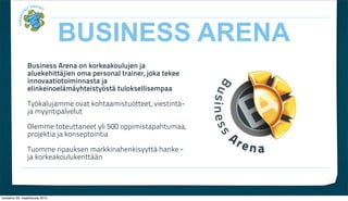 BUSINESS ARENA
                Business Arena on korkeakoulujen ja
                aluekehitt?jien oma personal trainer, joka tekee
                innovaatiotoiminnasta ja
                elinkeinoel?m?yhteisty?st? tuloksellisempaa

                Ty?kalujamme ovat kohtaamistuotteet, viestint?-
                ja myyntipalvelut

                Olemme toteuttaneet yli 500 oppimistapahtumaa,
                projektia ja konseptointia

                Tuomme ripauksen markkinahenkisyytt? hanke -
                ja korkeakoulukentt??n




torstaina 29. maaliskuuta 2012
 