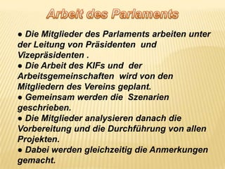 Arbeit des Parlaments● Die Mitglieder des ParlamentsarbeitenunterderLeitung von Präsidenten  und  Vizepräsidenten .● Die Arbeit des KIFs und  derArbeitsgemeinschaftenwird von den Mitgliedern des Vereinsgeplant. ● Gemeinsamwerden die  Szenariengeschrieben.● Die Mitgliederanalysierendanach die  Vorbereitung und die Durchführung von allenProjekten.● Dabeiwerdengleichzeitig die Anmerkungengemacht. 