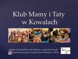 Klub Mamy i Taty
      w Kowalach
      {

Projekt Fundacji Rozwoju Rodziny „rodzicdziecko.pl”
   finansowany przez Urząd Gminy Kolbudy w 2012r.
 