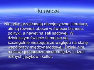 Tłumacze Nie tylko przekładają obcojęzyczną literaturę, ale są również obecni w świecie biznesu, polityki, a nawet na sali sądowej. W dzisiejszym świecie tłumacze są szczególnie niezbędni ze względu na skalę współpracy międzynarodowej. Dzięki nim, możliwe jest porozumienie między ludźmi różnych języków i kultur.  