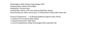 Dhasthagheer, MCA, Pallavan Engg College, KPM
Company Name: Skillup Technologies
Designation: Technical Lead
Learned Skills: Python, PHP, Java, Android, Oped Edx, Django,
Cloud Architecture, Open source tools, IT Archestration using Ansible, Open Edx
Previous Employments: 1. IIT Bombay (Software Engineer (2011-2015))
2. Starberry (IT Consultant (2015-2016))
3. Cognizant (Associate 2016-2017)
4. Current employment: Skillup Technologies (Tech Lead 2017-till)
 