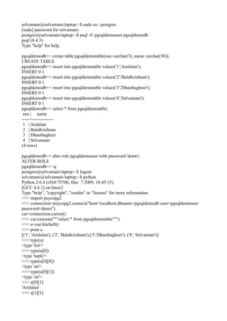 selvamani@selvamani-laptop:~$ sudo su - postgres
[sudo] password for selvamani:
postgres@selvamani-laptop:~$ psql -U pgsqldemouser pgsqldemodb
psql (8.4.3)
Type "help" for help.

pgsqldemodb=> create table pgsqldemotable(sno varchar(3), name varchar(30));
CREATE TABLE
pgsqldemodb=> insert into pgsqldemotable values('1','Arulalan');
INSERT 0 1
pgsqldemodb=> insert into pgsqldemotable values('2','BalaKrishnan');
INSERT 0 1
pgsqldemodb=> insert into pgsqldemotable values('3','Dhasthagheer');
INSERT 0 1
pgsqldemodb=> insert into pgsqldemotable values('4','Selvamani');
INSERT 0 1
pgsqldemodb=> select * from pgsqldemotable;
 sno | name
-----+--------------
 1 | Arulalan
 2 | BalaKrishnan
 3 | Dhasthagheer
 4 | Selvamani
(4 rows)

pgsqldemodb=> alter role pgsqldemouser with password 'demo';
ALTER ROLE
pgsqldemodb=> q
postgres@selvamani-laptop:~$ logout
selvamani@selvamani-laptop:~$ python
Python 2.6.4 (r264:75706, Dec 7 2009, 18:45:15)
[GCC 4.4.1] on linux2
Type "help", "copyright", "credits" or "license" for more information.
>>> import psycopg2
>>> connection=psycopg2.connect("host=localhost dbname=pgsqldemodb user=pgsqldemouser
password=demo")
cur=connection.cursor()
>>> cur.execute("""select * from pgsqldemotable""")
>>> a=cur.fetchall()
>>> print a
[('1', 'Arulalan'), ('2', 'BalaKrishnan'),('3','Dhasthagheer'), ('4', 'Selvamani')]
>>> type(a)
<type 'list'>
>>> type(a[0])
<type 'tuple'>
>>> type(a[0][0])
<type 'str'>
>>> type(a[0][1])
<type 'str'>
>>> a[0][1]
'Arulalan'
>>> a[1][1]
 