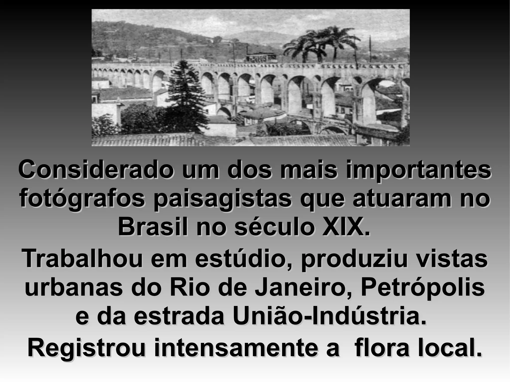 Considerado um dos mais importantesConsiderado um dos mais importantes
fotógrafos paisagistas que atuaram nofotógrafos paisagistas que atuaram no
Brasil no século XIX.Brasil no século XIX.
Trabalhou em estúdio, produziu vistasTrabalhou em estúdio, produziu vistas
urbanas do Rio de Janeiro, Petrópolisurbanas do Rio de Janeiro, Petrópolis
e da estrada União-Indústria. e da estrada União-Indústria. 
Registrou intensamente a flora local.Registrou intensamente a flora local.
 
