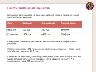 Пакеты размещения баннеров

Все пакеты размещаются на один календарный месяц с показами только
посетителям из Украины.


Пакет	
         Базовый	
         Стандартный	
     Полный	
  охват	
  
                                                    	
  
Показов	
       100	
  000	
      300	
  000	
      600	
  000	
  
Стоимость	
     1900	
  грн	
     4950	
  грн	
     9900	
  грн	
  

Размещение баннерной рекламы на месяц – выгодное и эффективное
решение.

Средняя стоимость 1000 показов при пакетном размещении – втрое ниже,
чем обычно – всего от 16,5 грн.

Средний CTR кампаний, которые размещались у нас, был выше 0,5% - это
вдвое большее количество переходов, чем в среднем по рынку. А в
некоторых случаях CTR достигал 2%.
 