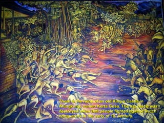 There is the ruins of an old King’s Castle in Klungkung, named Kerta Gosa. The big castle was destroyed when Bali people fighted against Dutch conquerors in the early of 19. century. 