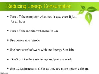 Turn off the computer when not in use, even if just
for an hour
 Turn off the monitor when not in use
 Use power saver mode
 Use hardware/software with the Energy Star label

 Don’t print unless necessary and you are ready
 Use LCDs instead of CRTs as they are more power efficient

 