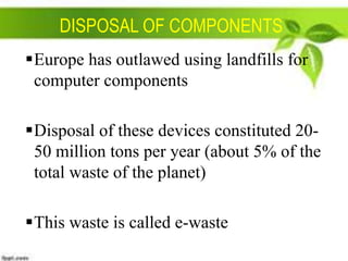 DISPOSAL OF COMPONENTS
Europe has outlawed using landfills for
computer components
Disposal of these devices constituted 2050 million tons per year (about 5% of the
total waste of the planet)
This waste is called e-waste

 
