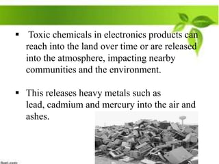  Toxic chemicals in electronics products can
reach into the land over time or are released
into the atmosphere, impacting nearby
communities and the environment.

 This releases heavy metals such as
lead, cadmium and mercury into the air and
ashes.

 