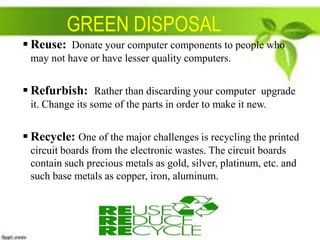 GREEN DISPOSAL
 Reuse: Donate your computer components to people who
may not have or have lesser quality computers.

 Refurbish: Rather than discarding your computer upgrade
it. Change its some of the parts in order to make it new.

 Recycle: One of the major challenges is recycling the printed
circuit boards from the electronic wastes. The circuit boards
contain such precious metals as gold, silver, platinum, etc. and
such base metals as copper, iron, aluminum.

 