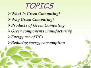TOPICS
What Is Green Computing?
Why Green Computing?
Products of Green Computing
Green components manufacturing
Energy use of PCs
Reducing energy consumption

 