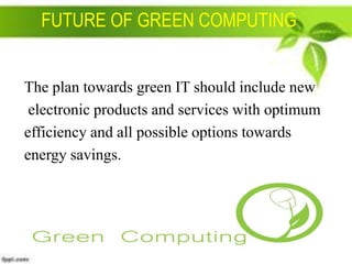 FUTURE OF GREEN COMPUTING

The plan towards green IT should include new
electronic products and services with optimum
efficiency and all possible options towards
energy savings.

 