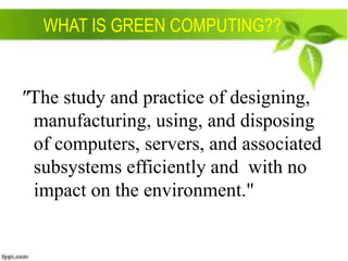 WHAT IS GREEN COMPUTING??

"The study and practice of designing,
manufacturing, using, and disposing
of computers, servers, and associated
subsystems efficiently and with no
impact on the environment."

 