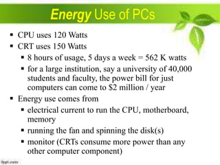 Energy Use of PCs
 CPU uses 120 Watts
 CRT uses 150 Watts
 8 hours of usage, 5 days a week = 562 K watts
 for a large institution, say a university of 40,000
students and faculty, the power bill for just
computers can come to $2 million / year
 Energy use comes from
 electrical current to run the CPU, motherboard,
memory
 running the fan and spinning the disk(s)
 monitor (CRTs consume more power than any
other computer component)

 