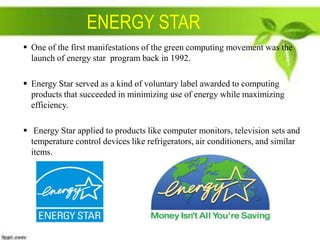 ENERGY STAR
 One of the first manifestations of the green computing movement was the
launch of energy star program back in 1992.

 Energy Star served as a kind of voluntary label awarded to computing
products that succeeded in minimizing use of energy while maximizing
efficiency.
 Energy Star applied to products like computer monitors, television sets and
temperature control devices like refrigerators, air conditioners, and similar
items.

 