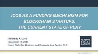 ICOS AS A FUNDING MECHANISM FOR
BLOCKCHAIN STARTUPS:
THE CURRENT STATE OF PLAY
Kennedy K. Luvai
December 13, 2017
Idaho State Bar, Business and Corporate Law Section CLE
parsonsbehle.com
 