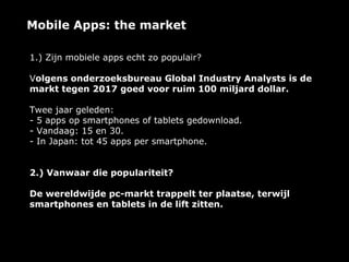 Mobile Apps: the market

1.) Zijn mobiele apps echt zo populair?

Volgens onderzoeksbureau Global Industry Analysts is de
markt tegen 2017 goed voor ruim 100 miljard dollar.

Twee jaar geleden:
- 5 apps op smartphones of tablets gedownload.
- Vandaag: 15 en 30.
- In Japan: tot 45 apps per smartphone.


2.) Vanwaar die populariteit?

De wereldwijde pc-markt trappelt ter plaatse, terwijl
smartphones en tablets in de lift zitten.
 