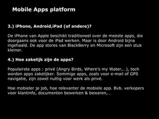 Mobile Apps platform


3.) iPhone, Android,iPad (of andere)?

De iPhone van Apple beschikt traditioneel over de meeste apps, die
doorgaans ook voor de iPad werken. Maar is door Android bijna
ingehaald. De app stores van BlackBerry en Microsoft zijn een stuk
kleiner.

4.) Hoe zakelijk zijn de apps?

Populairste apps : privé (Angry Birds, Where’s my Water,…), toch
worden apps zakelijker. Sommige apps, zoals voor e-mail of GPS
navigatie, zijn zowel nuttig voor werk als privé.

Hoe mobieler je job, hoe relevanter de mobiele app. Bvb. verkopers
voor klantinfo, documenten bewerken & bewaren,…
 