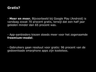 Gratis?


- Meer en meer. Bijvoorbeeld bij Google Play (Android) is
vandaag zowat 70 procent gratis, terwijl dat een half jaar
geleden minder dan 65 procent was.


- App-aanbieders kiezen steeds meer voor het zogenaamde
freemium-model.


- Gebruikers gaan resoluut voor gratis: 96 procent van de
gedownloade smarphone apps zijn kosteloos.
 