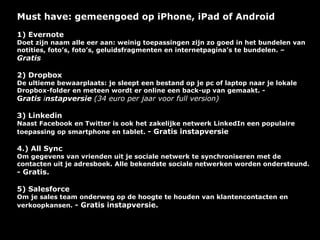 Must have: gemeengoed op iPhone, iPad of Android
1) Evernote
Doet zijn naam alle eer aan: weinig toepassingen zijn zo goed in het bundelen van
notities, foto’s, foto’s, geluidsfragmenten en internetpagina’s te bundelen. –
Gratis

2) Dropbox
De ultieme bewaarplaats: je sleept een bestand op je pc of laptop naar je lokale
Dropbox-folder en meteen wordt er online een back-up van gemaakt. -
Gratis instapversie (34 euro per jaar voor full version)

3) Linkedin
Naast Facebook en Twitter is ook het zakelijke netwerk LinkedIn een populaire
toepassing op smartphone en tablet. - Gratis instapversie

4.) All Sync
Om gegevens van vrienden uit je sociale netwerk te synchroniseren met de
contacten uit je adresboek. Alle bekendste sociale netwerken worden ondersteund.
- Gratis.

5) Salesforce
Om je sales team onderweg op de hoogte te houden van klantencontacten en
verkoopkansen. - Gratis instapversie.
 