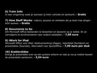 6) Train Info
In een vingerknip weet je wanneer je trein vertrekt en aankomt.– Gratis

7) How Stuff Works: video’s, quizzen en artikelen die je leren hoe dingen
écht werken. - Gratis

8) Documents to Go
Om Microsoft Office-bestanden te bewerken en bewaren op je tablet. En ze
vervolgens te synchroniseren naar andere toestellen. - 7,99 euro

9) iWork for iPad
Microsoft Office voor iPad: tekstverwerking (Pages), rekenblad (Numbers) en
presentaties (Keynote). Alternatief voor QuickOffice. - 7,99 euro per stuk

10) Scatterslides
brengt je presentatie over op een grotere scherm en laat je via je mobiel toestel
de presentatie aansturen. - 3,54 euro
 