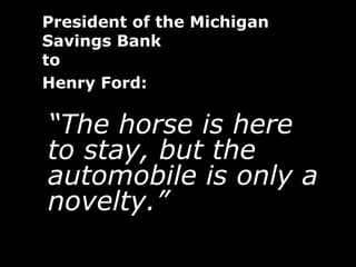 President of the Michigan
Savings Bank
to
Henry Ford:

“The horse is here
to stay, but the
automobile is only a
novelty.”
 