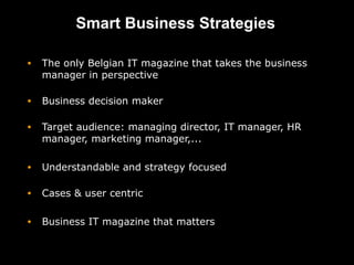 Smart Business Strategies

•   The only Belgian IT magazine that takes the business
    manager in perspective

•   Business decision maker

•   Target audience: managing director, IT manager, HR
    manager, marketing manager,...

•   Understandable and strategy focused

•   Cases & user centric

•   Business IT magazine that matters
 