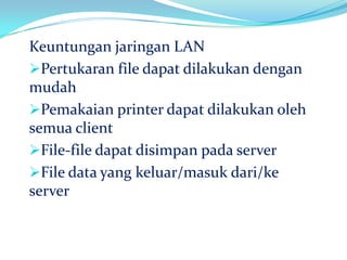 Keuntungan jaringan LAN
Pertukaran file dapat dilakukan dengan
mudah
Pemakaian printer dapat dilakukan oleh
semua client
File-file dapat disimpan pada server
File data yang keluar/masuk dari/ke
server
 
