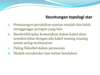 a. Pemasangan/perubahan stasiun mudah dan tidak
   mengganggu jaringan yang lain
b. Bandwidth/jalur komunikasi dalam kabel akan
   semakin lebar dengan ada kabel masing-masing
   untuk setiap workstation
c. Paling fleksibel dalam perawatan
d. Mudah mendeteksi dan isolasi kesalahan
 