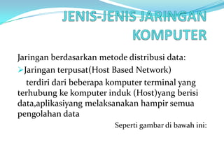 Jaringan berdasarkan metode distribusi data:
Jaringan terpusat(Host Based Network)
   terdiri dari beberapa komputer terminal yang
terhubung ke komputer induk (Host)yang berisi
data,aplikasiyang melaksanakan hampir semua
pengolahan data
                         Seperti gambar di bawah ini:
 