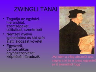 ZWINGLI TANAI
• Tagadja az egyházi
hierarchiát,
szentségeket,
cölibátust, szentmisét
• Nemzeti nyelvű
igehirdetést és két szín
alatti áldozást követel
• Egyszerű,
demokratikus
egyházszervezet
kiépítésén fáradozik „Az isten a világ abszolút ura,
vagyis a jó és a rossz egyaránt
az ő akaratától függ”
 