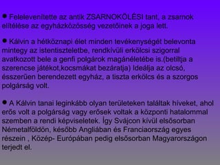 Felelevenítette az antik ZSARNOKÖLÉSI tant, a zsarnok
elítélése az egyházközösség vezetőinek a joga lett.
Kálvin a hétköznapi élet minden tevékenységét belevonta
mintegy az istentiszteletbe, rendkívüli erkölcsi szigorral
avatkozott bele a genfi polgárok magánéletébe is.(betiltja a
szerencse játékot,kocsmákat bezáratja) Ideálja az olcsó,
ésszerűen berendezett egyház, a tiszta erkölcs és a szorgos
polgárság volt.
A Kálvin tanai leginkább olyan területeken találtak híveket, ahol
erős volt a polgárság vagy erősek voltak a központi hatalommal
szemben a rendi képviseletek. Így Svájcon kívül elsősorban
Németalföldön, később Angliában és Franciaország egyes
részein , Közép- Európában pedig elsősorban Magyarországon
terjedt el.
 