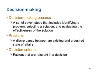 7–1
Decision-making
• Decision-making process
A set of seven steps that includes identifying a
problem, selecting a solution, and evaluating the
effectiveness of the solution
• Problem
A discre pancy between an existing and a desired
state of affairs
• Decision criteria
Factors that are relevant in a decision
 