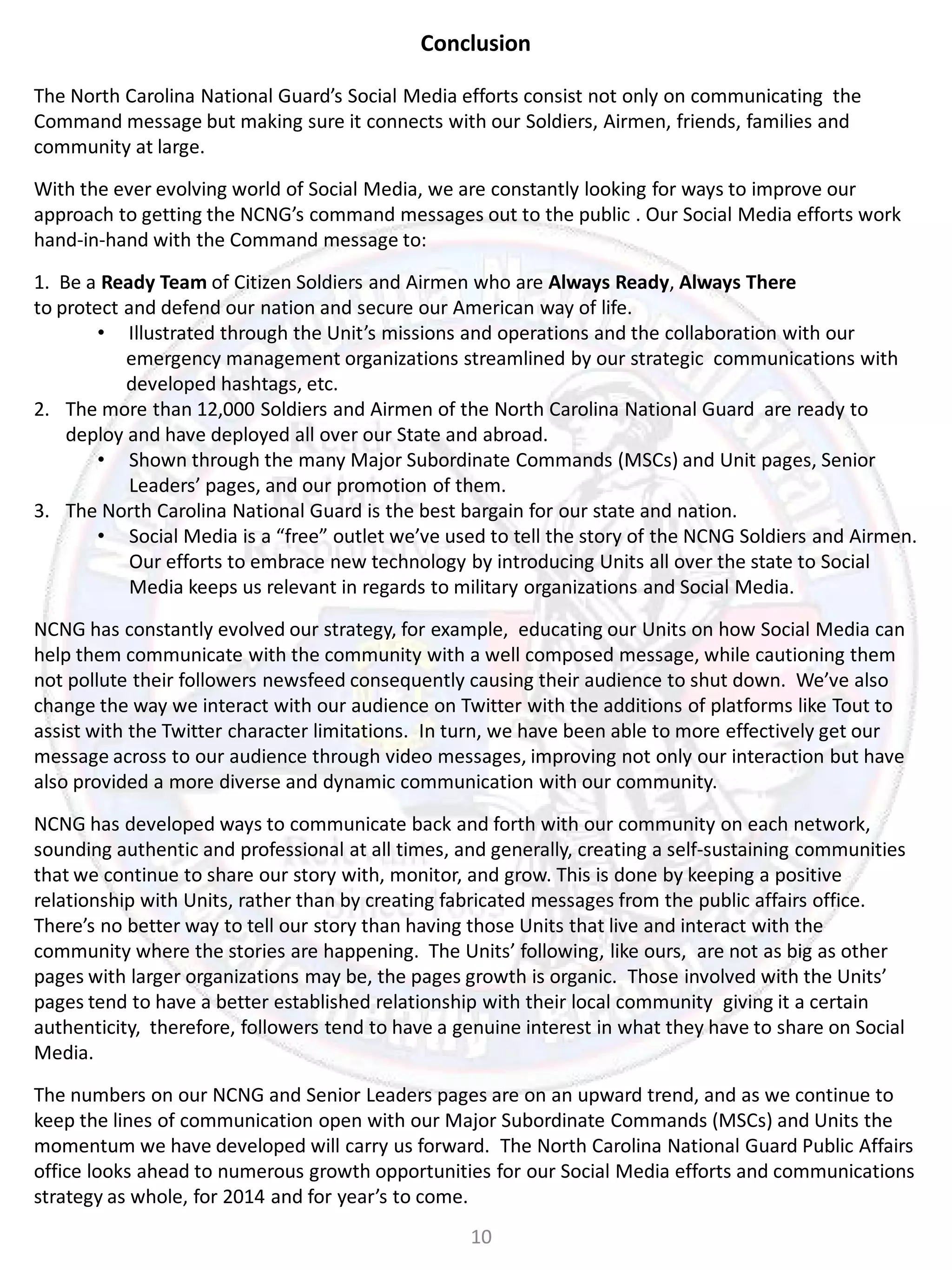 Conclusion
The North Carolina National Guard’s Social Media efforts consist not only on communicating the
Command message but making sure it connects with our Soldiers, Airmen, friends, families and
community at large.
With the ever evolving world of Social Media, we are constantly looking for ways to improve our
approach to getting the NCNG’s command messages out to the public . Our Social Media efforts work
hand-in-hand with the Command message to:
1. Be a Ready Team of Citizen Soldiers and Airmen who are Always Ready, Always There
to protect and defend our nation and secure our American way of life.
• Illustrated through the Unit’s missions and operations and the collaboration with our
emergency management organizations streamlined by our strategic communications with
developed hashtags, etc.
2. The more than 12,000 Soldiers and Airmen of the North Carolina National Guard are ready to
deploy and have deployed all over our State and abroad.
• Shown through the many Major Subordinate Commands (MSCs) and Unit pages, Senior
Leaders’ pages, and our promotion of them.
3. The North Carolina National Guard is the best bargain for our state and nation.
• Social Media is a “free” outlet we’ve used to tell the story of the NCNG Soldiers and Airmen.
Our efforts to embrace new technology by introducing Units all over the state to Social
Media keeps us relevant in regards to military organizations and Social Media.
NCNG has constantly evolved our strategy, for example, educating our Units on how Social Media can
help them communicate with the community with a well composed message, while cautioning them
not pollute their followers newsfeed consequently causing their audience to shut down. We’ve also
change the way we interact with our audience on Twitter with the additions of platforms like Tout to
assist with the Twitter character limitations. In turn, we have been able to more effectively get our
message across to our audience through video messages, improving not only our interaction but have
also provided a more diverse and dynamic communication with our community.
NCNG has developed ways to communicate back and forth with our community on each network,
sounding authentic and professional at all times, and generally, creating a self-sustaining communities
that we continue to share our story with, monitor, and grow. This is done by keeping a positive
relationship with Units, rather than by creating fabricated messages from the public affairs office.
There’s no better way to tell our story than having those Units that live and interact with the
community where the stories are happening. The Units’ following, like ours, are not as big as other
pages with larger organizations may be, the pages growth is organic. Those involved with the Units’
pages tend to have a better established relationship with their local community giving it a certain
authenticity, therefore, followers tend to have a genuine interest in what they have to share on Social
Media.
The numbers on our NCNG and Senior Leaders pages are on an upward trend, and as we continue to
keep the lines of communication open with our Major Subordinate Commands (MSCs) and Units the
momentum we have developed will carry us forward. The North Carolina National Guard Public Affairs
office looks ahead to numerous growth opportunities for our Social Media efforts and communications
strategy as whole, for 2014 and for year’s to come.
10

 