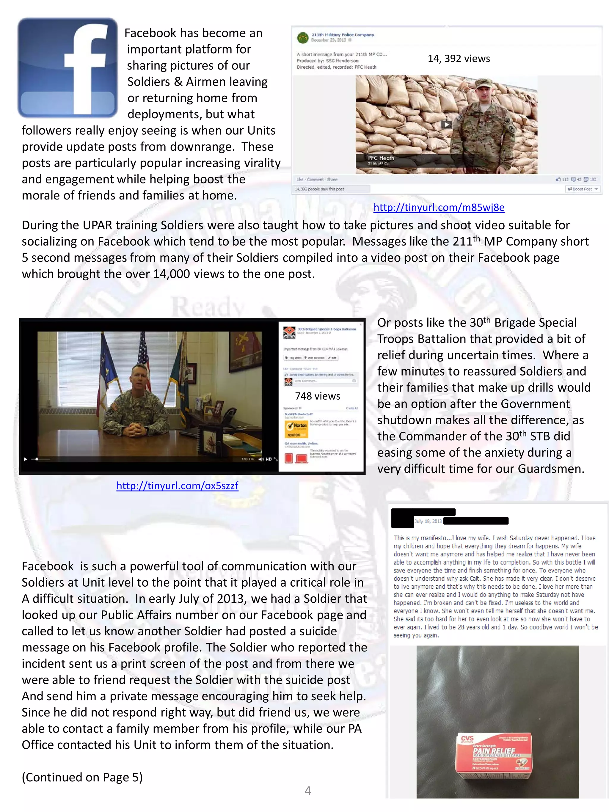 Facebook has become an
important platform for
sharing pictures of our
Soldiers & Airmen leaving
or returning home from
deployments, but what
followers really enjoy seeing is when our Units
provide update posts from downrange. These
posts are particularly popular increasing virality
and engagement while helping boost the
morale of friends and families at home.

14, 392 views

http://tinyurl.com/m85wj8e

During the UPAR training Soldiers were also taught how to take pictures and shoot video suitable for
socializing on Facebook which tend to be the most popular. Messages like the 211th MP Company short
5 second messages from many of their Soldiers compiled into a video post on their Facebook page
which brought the over 14,000 views to the one post.

748 views

http://tinyurl.com/ox5szzf

Facebook is such a powerful tool of communication with our
Soldiers at Unit level to the point that it played a critical role in
A difficult situation. In early July of 2013, we had a Soldier that
looked up our Public Affairs number on our Facebook page and
called to let us know another Soldier had posted a suicide
message on his Facebook profile. The Soldier who reported the
incident sent us a print screen of the post and from there we
were able to friend request the Soldier with the suicide post
And send him a private message encouraging him to seek help.
Since he did not respond right way, but did friend us, we were
able to contact a family member from his profile, while our PA
Office contacted his Unit to inform them of the situation.
(Continued on Page 5)

4

Or posts like the 30th Brigade Special
Troops Battalion that provided a bit of
relief during uncertain times. Where a
few minutes to reassured Soldiers and
their families that make up drills would
be an option after the Government
shutdown makes all the difference, as
the Commander of the 30th STB did
easing some of the anxiety during a
very difficult time for our Guardsmen.

 
