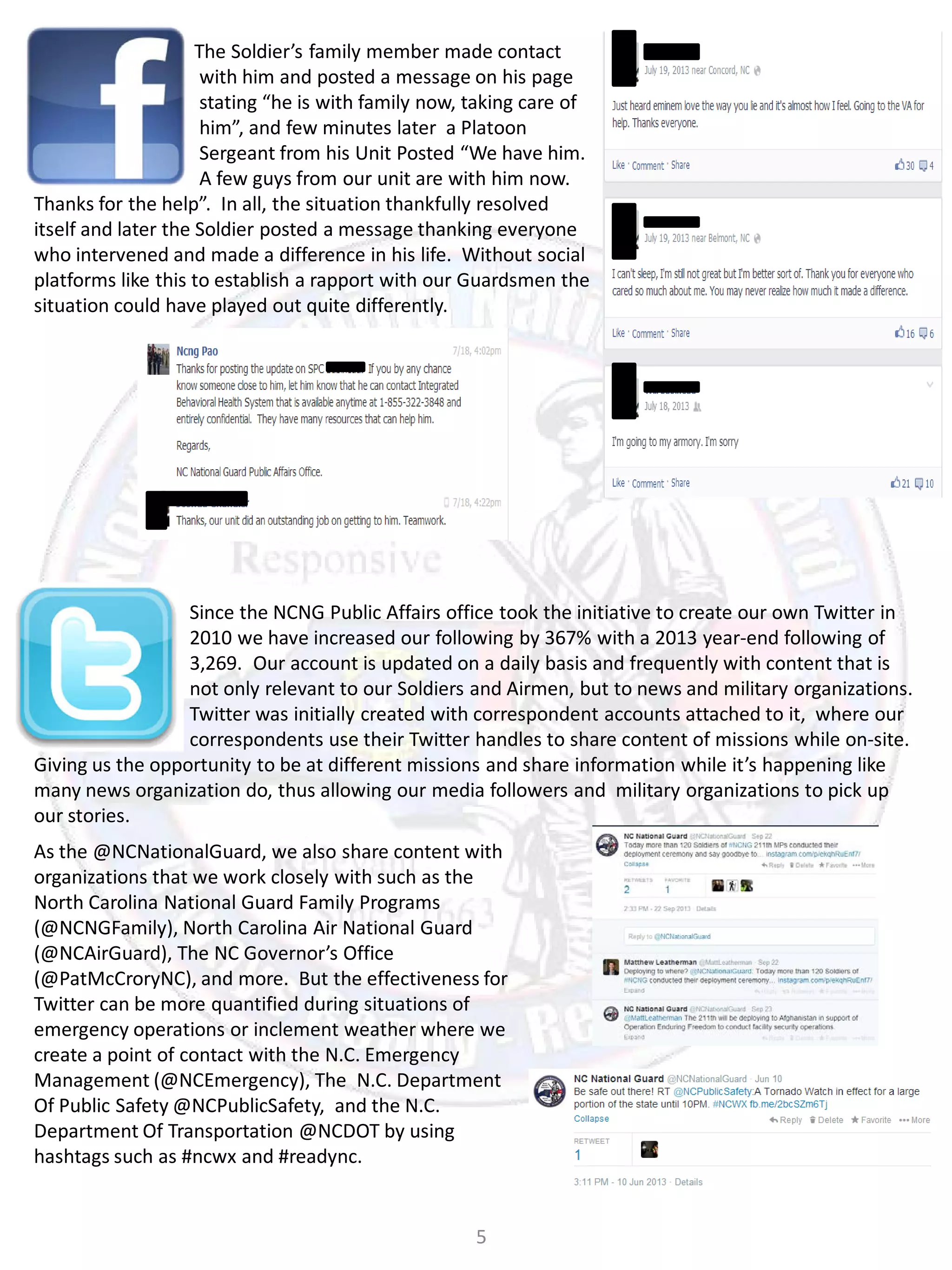 The Soldier’s family member made contact
with him and posted a message on his page
stating “he is with family now, taking care of
him”, and few minutes later a Platoon
Sergeant from his Unit Posted “We have him.
A few guys from our unit are with him now.
Thanks for the help”. In all, the situation thankfully resolved
itself and later the Soldier posted a message thanking everyone
who intervened and made a difference in his life. Without social
platforms like this to establish a rapport with our Guardsmen the
situation could have played out quite differently.

Since the NCNG Public Affairs office took the initiative to create our own Twitter in
2010 we have increased our following by 367% with a 2013 year-end following of
3,269. Our account is updated on a daily basis and frequently with content that is
not only relevant to our Soldiers and Airmen, but to news and military organizations.
Twitter was initially created with correspondent accounts attached to it, where our
correspondents use their Twitter handles to share content of missions while on-site.
Giving us the opportunity to be at different missions and share information while it’s happening like
many news organization do, thus allowing our media followers and military organizations to pick up
our stories.
As the @NCNationalGuard, we also share content with
organizations that we work closely with such as the
North Carolina National Guard Family Programs
(@NCNGFamily), North Carolina Air National Guard
(@NCAirGuard), The NC Governor’s Office
(@PatMcCroryNC), and more. But the effectiveness for
Twitter can be more quantified during situations of
emergency operations or inclement weather where we
create a point of contact with the N.C. Emergency
Management (@NCEmergency), The N.C. Department
Of Public Safety @NCPublicSafety, and the N.C.
Department Of Transportation @NCDOT by using
hashtags such as #ncwx and #readync.

5

 