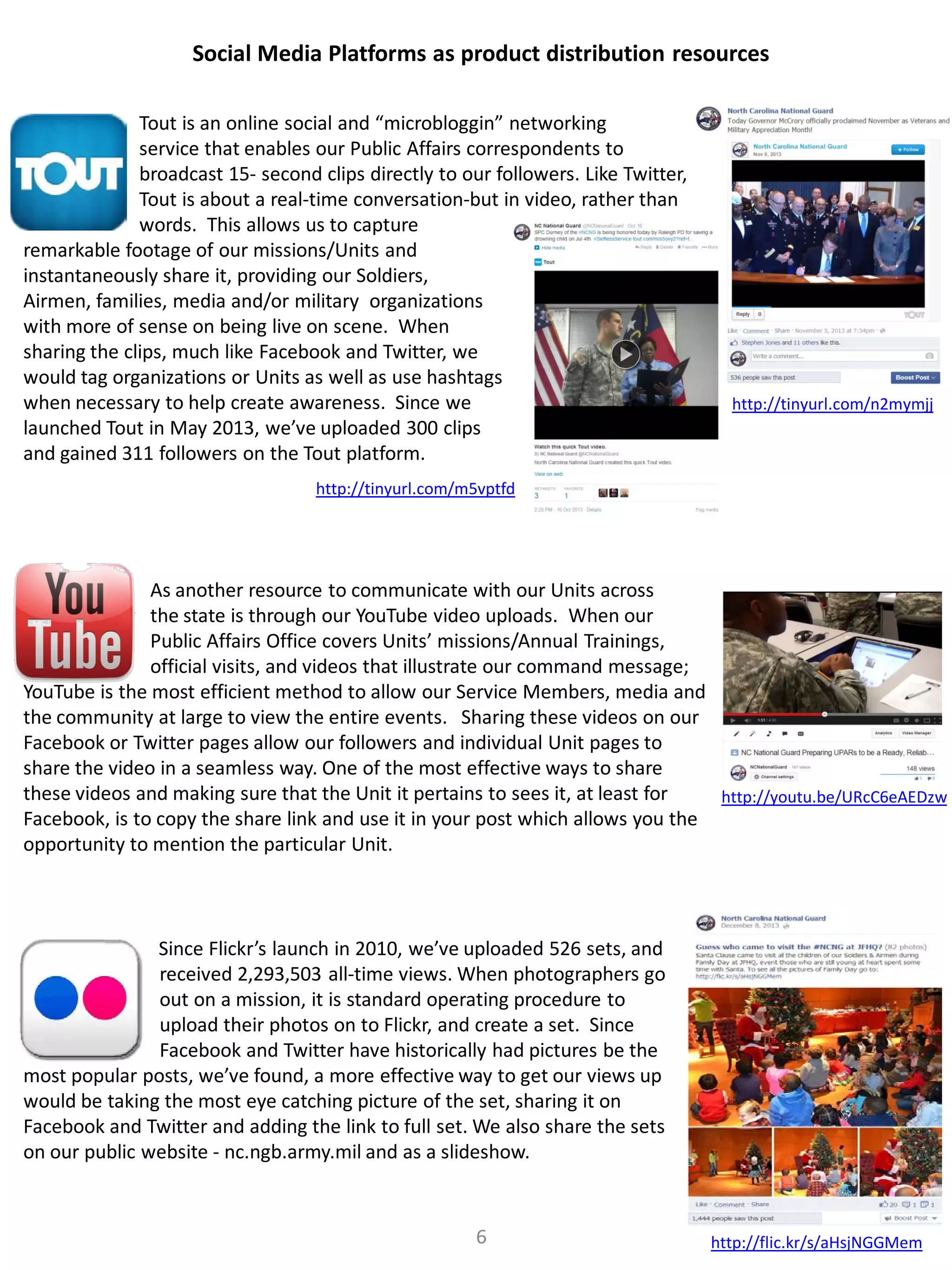 Social Media Platforms as product distribution resources
Tout is an online social and “microbloggin” networking
service that enables our Public Affairs correspondents to
broadcast 15- second clips directly to our followers. Like Twitter,
Tout is about a real-time conversation-but in video, rather than
words. This allows us to capture
remarkable footage of our missions/Units and
instantaneously share it, providing our Soldiers,
Airmen, families, media and/or military organizations
with more of sense on being live on scene. When
sharing the clips, much like Facebook and Twitter, we
would tag organizations or Units as well as use hashtags
when necessary to help create awareness. Since we
launched Tout in May 2013, we’ve uploaded 300 clips
and gained 311 followers on the Tout platform.

http://tinyurl.com/n2mymjj

http://tinyurl.com/m5vptfd

As another resource to communicate with our Units across
the state is through our YouTube video uploads. When our
Public Affairs Office covers Units’ missions/Annual Trainings,
official visits, and videos that illustrate our command message;
YouTube is the most efficient method to allow our Service Members, media and
the community at large to view the entire events. Sharing these videos on our
Facebook or Twitter pages allow our followers and individual Unit pages to
share the video in a seamless way. One of the most effective ways to share
these videos and making sure that the Unit it pertains to sees it, at least for
http://youtu.be/URcC6eAEDzw
Facebook, is to copy the share link and use it in your post which allows you the
opportunity to mention the particular Unit.

Since Flickr’s launch in 2010, we’ve uploaded 526 sets, and
received 2,293,503 all-time views. When photographers go
out on a mission, it is standard operating procedure to
upload their photos on to Flickr, and create a set. Since
Facebook and Twitter have historically had pictures be the
most popular posts, we’ve found, a more effective way to get our views up
would be taking the most eye catching picture of the set, sharing it on
Facebook and Twitter and adding the link to full set. We also share the sets
on our public website - nc.ngb.army.mil and as a slideshow.

6

http://flic.kr/s/aHsjNGGMem

 